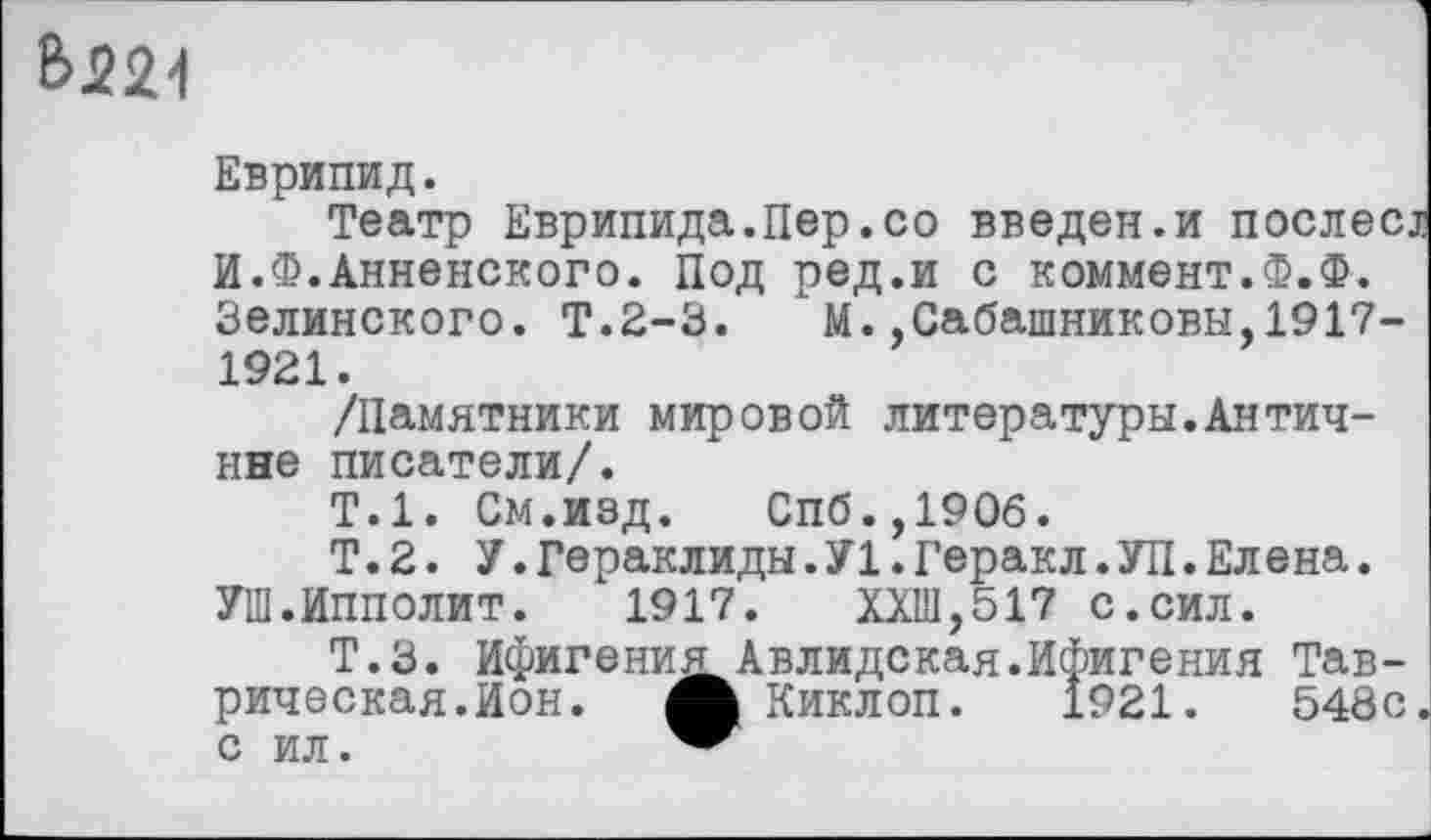 ﻿t>J22d
Еврипид.
Театр Еврипида.Пер.со введен.и послесі И.Ф.Анненского. Под ред.и с коммент.Ф.Ф. Зелинского. Т.2-3. М.,Сабашниковы,1917-1921.
/Памятники мировой литературы.Антич-нне писатели/.
Т.1. См.изд. Спб.,190б.
Т.2. У.Гераклиды.У1.Геракл.УП.Елєна. УШ.Ипполит. 1917.	ХХШ,517 с.сил.
Т.З. Ифигения Авлидская.Ифигения Таврическая.Ион. Ж Киклоп. 1921.	548с.
с ил.	"